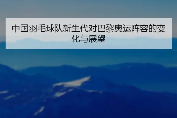 中国羽毛球队新生代对巴黎奥运阵容的变化与展望